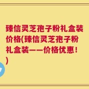 臻信灵芝孢子粉礼盒装价格(臻信灵芝孢子粉礼盒装——价格优惠！)