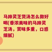 马蹄灵芝煲汤怎么做好喝(香浓美味的马蹄灵芝汤，赏味多重，口感细腻)