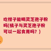 吃柑子能喝灵芝孢子粉吗(橘子与灵芝孢子粉可以一起食用吗？)