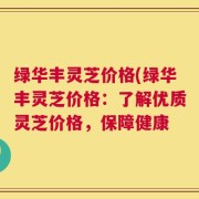 绿华丰灵芝价格(绿华丰灵芝价格：了解优质灵芝价格，保障健康