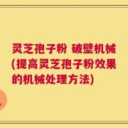 灵芝孢子粉 破壁机械(提高灵芝孢子粉效果的机械处理方法)