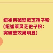 纽崔莱破壁灵芝孢子粉(纽崔莱灵芝孢子粉：突破壁效果明显)