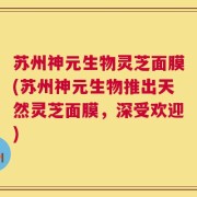 苏州神元生物灵芝面膜(苏州神元生物推出天然灵芝面膜，深受欢迎)