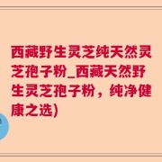 西藏野生灵芝纯天然灵芝孢子粉_西藏天然野生灵芝孢子粉，纯净健康之选)