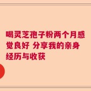 喝灵芝孢子粉两个月感觉良好 分享我的亲身经历与收获