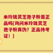 米玲珑灵芝孢子粉是正品吗(询问米玲珑灵芝孢子粉真伪？正品待考证！)