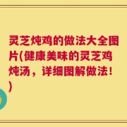 灵芝炖鸡的做法大全图片(健康美味的灵芝鸡炖汤，详细图解做法！)