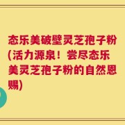 态乐美破壁灵芝孢子粉(活力源泉！尝尽态乐美灵芝孢子粉的自然恩赐)
