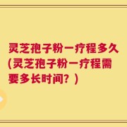 灵芝孢子粉一疗程多久(灵芝孢子粉一疗程需要多长时间？)