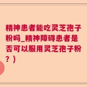 精神患者能吃灵芝孢子粉吗_精神障碍患者是否可以服用灵芝孢子粉？)