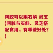 阿胶可以跟石斛 灵芝(阿胶与石斛、灵芝搭配食用，有哪些好处？)
