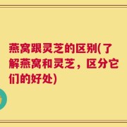 燕窝跟灵芝的区别(了解燕窝和灵芝，区分它们的好处)