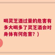 喝灵芝酒过量的危害有多大喝多了灵芝酒会对身体有何危害？)