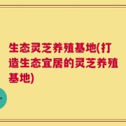 生态灵芝养殖基地(打造生态宜居的灵芝养殖基地)