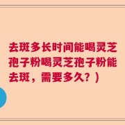 去斑多长时间能喝灵芝孢子粉喝灵芝孢子粉能去斑，需要多久？)