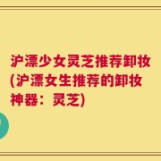 沪漂少女灵芝推荐卸妆(沪漂女生推荐的卸妆神器：灵芝)