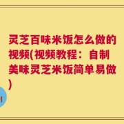 灵芝百味米饭怎么做的视频(视频教程：自制美味灵芝米饭简单易做)