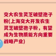 交大农生灵芝破壁孢子粉(上海交大开发农生灵芝破壁孢子粉，有望成为生物质能方向重要战略产业)