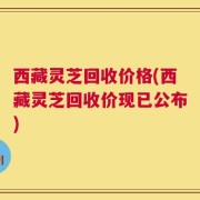 西藏灵芝回收价格(西藏灵芝回收价现已公布)