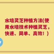 水培灵芝种植方法(使用水培技术种植灵芝，快速、简单、高效！)