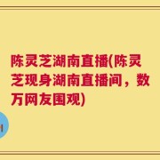 陈灵芝湖南直播(陈灵芝现身湖南直播间，数万网友围观)