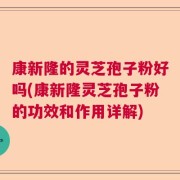 康新隆的灵芝孢子粉好吗(康新隆灵芝孢子粉的功效和作用详解)