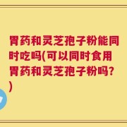 胃药和灵芝孢子粉能同时吃吗(可以同时食用胃药和灵芝孢子粉吗？)