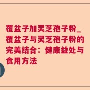 覆盆子加灵芝孢子粉_覆盆子与灵芝孢子粉的完美结合：健康益处与食用方法