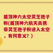 盾顶神六太空灵芝孢子粉(盾顶神六航天员携带灵芝孢子粉进入太空，有何意义？)