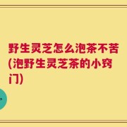 野生灵芝怎么泡茶不苦(泡野生灵芝茶的小窍门)