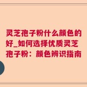 灵芝孢子粉什么颜色的好_如何选择优质灵芝孢子粉：颜色辨识指南