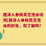 西洋人参和灵芝泡水功效(西洋人参和灵芝泡水的好处，你了解吗？)