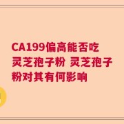 CA199偏高能否吃灵芝孢子粉 灵芝孢子粉对其有何影响