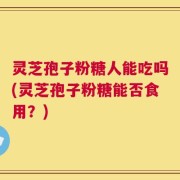 灵芝孢子粉糖人能吃吗(灵芝孢子粉糖能否食用？)