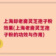 上海却老斋灵芝孢子粉效果(上海老斋灵芝孢子粉的功效与作用)
