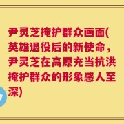 尹灵芝掩护群众画面(英雄退役后的新使命，尹灵芝在高原充当抗洪掩护群众的形象感人至深)