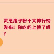 灵芝孢子粉十大排行榜发布！你吃的上榜了吗？
