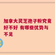 加拿大灵芝孢子粉究竟好不好 有哪些优势与不足