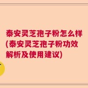 泰安灵芝孢子粉怎么样(泰安灵芝孢子粉功效解析及使用建议)