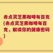 赤点灵芝黑咖啡每百克(赤点灵芝黑咖啡每百克，解读你的健康密码)