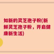 如新的灵芝孢子粉(新鲜灵芝孢子粉，开启健康新生活)