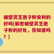 破壁灵芝孢子粉安利的好吗(解密破壁灵芝孢子粉的好处，你知道吗？)