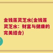 金钱莲灵芝水(金钱莲灵芝水：财富与健康的完美结合)