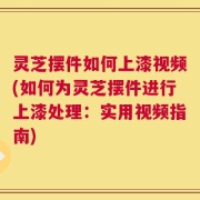 灵芝摆件如何上漆视频(如何为灵芝摆件进行上漆处理：实用视频指南)