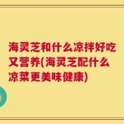 海灵芝和什么凉拌好吃又营养(海灵芝配什么凉菜更美味健康)