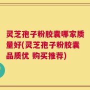 灵芝孢子粉胶囊哪家质量好(灵芝孢子粉胶囊品质优 购买推荐)