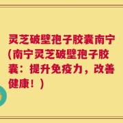 灵芝破壁孢子胶囊南宁(南宁灵芝破壁孢子胶囊：提升免疫力，改善健康！)