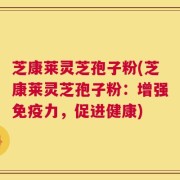 芝康莱灵芝孢子粉(芝康莱灵芝孢子粉：增强免疫力，促进健康)