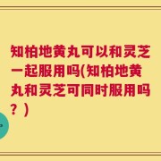 知柏地黄丸可以和灵芝一起服用吗(知柏地黄丸和灵芝可同时服用吗？)