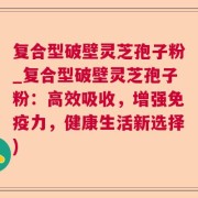 复合型破壁灵芝孢子粉_复合型破壁灵芝孢子粉：高效吸收，增强免疫力，健康生活新选择)